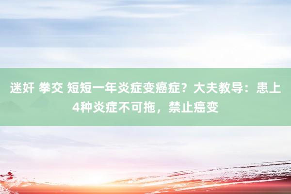 迷奸 拳交 短短一年炎症变癌症？大夫教导：患上4种炎症不可拖，禁止癌变