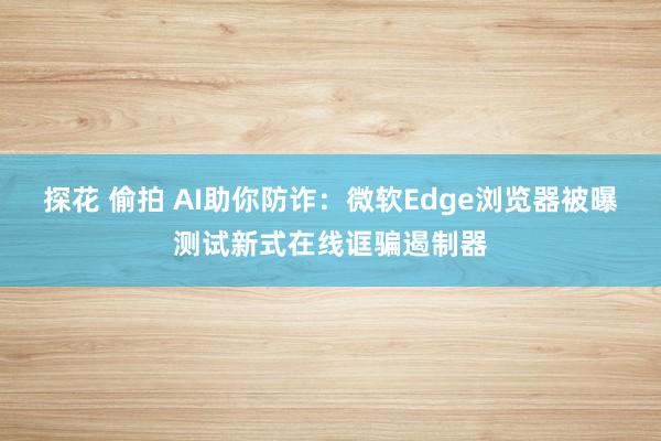 探花 偷拍 AI助你防诈：微软Edge浏览器被曝测试新式在线诓骗遏制器