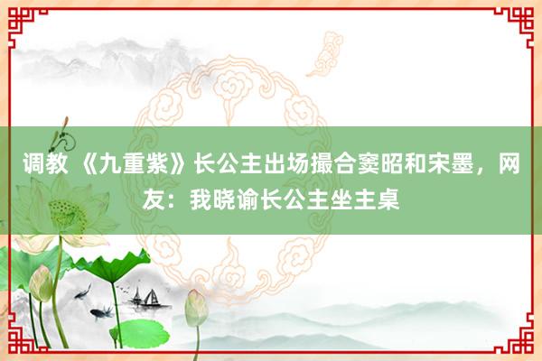 调教 《九重紫》长公主出场撮合窦昭和宋墨，网友：我晓谕长公主坐主桌