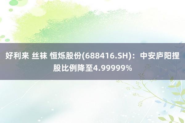 好利来 丝袜 恒烁股份(688416.SH)：中安庐阳捏股比例降至4.99999%