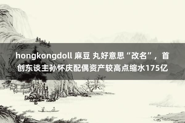 hongkongdoll 麻豆 丸好意思“改名”，首创东谈主孙怀庆配偶资产较高点缩水175亿