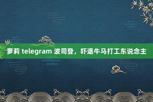 萝莉 telegram 波司登，吓退牛马打工东说念主