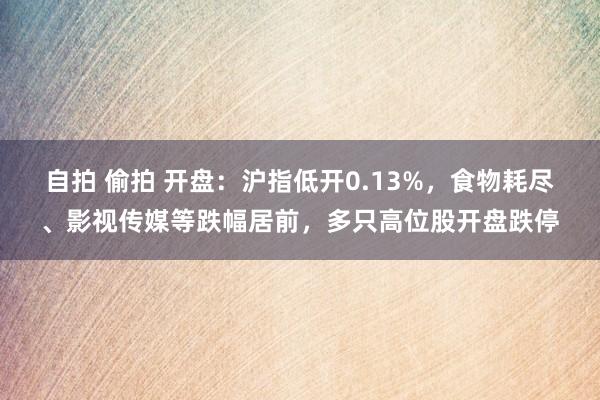 自拍 偷拍 开盘：沪指低开0.13%，食物耗尽、影视传媒等跌幅居前，多只高位股开盘跌停