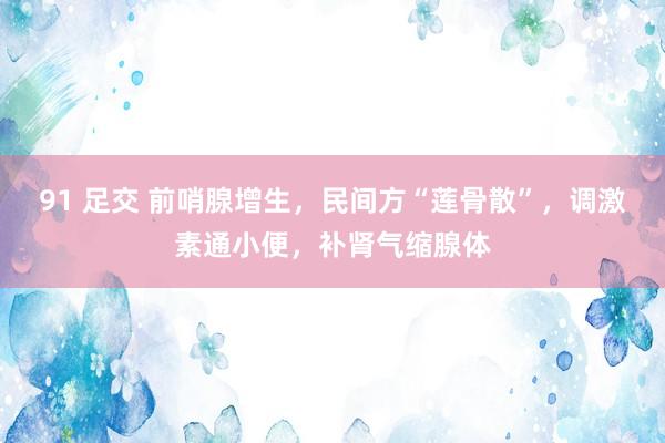 91 足交 前哨腺增生，民间方“莲骨散”，调激素通小便，补肾气缩腺体