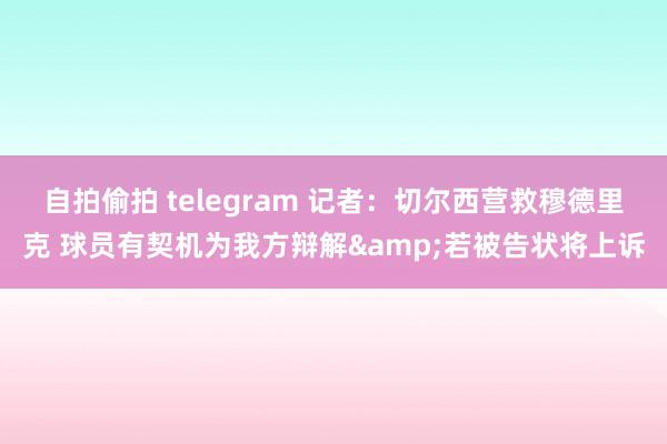 自拍偷拍 telegram 记者：切尔西营救穆德里克 球员有契机为我方辩解&若被告状将上诉