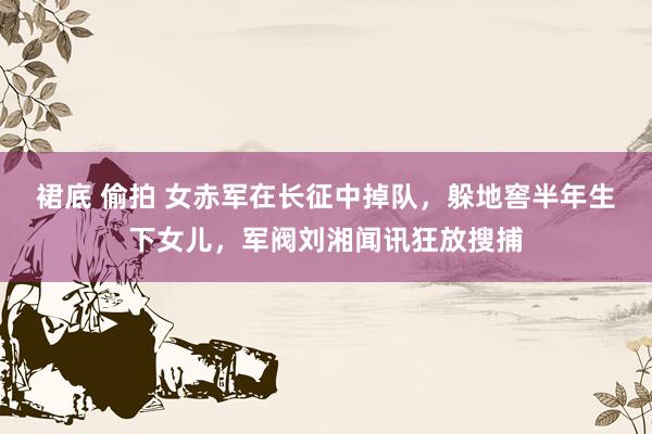 裙底 偷拍 女赤军在长征中掉队，躲地窖半年生下女儿，军阀刘湘闻讯狂放搜捕