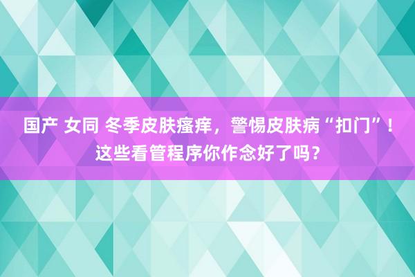 国产 女同 冬季皮肤瘙痒，警惕皮肤病“扣门”！这些看管程序你作念好了吗？