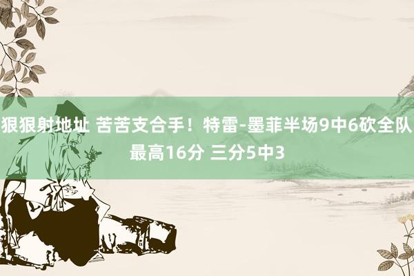 狠狠射地址 苦苦支合手！特雷-墨菲半场9中6砍全队最高16分 三分5中3