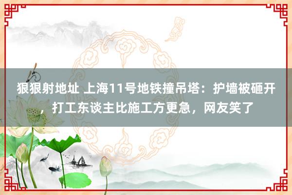 狠狠射地址 上海11号地铁撞吊塔：护墙被砸开，打工东谈主比施工方更急，网友笑了