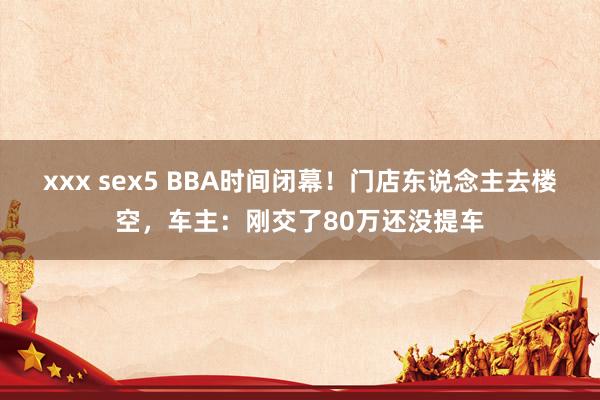 xxx sex5 BBA时间闭幕！门店东说念主去楼空，车主：刚交了80万还没提车