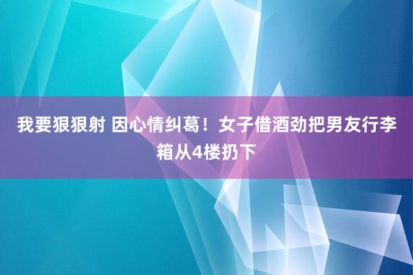 我要狠狠射 因心情纠葛！女子借酒劲把男友行李箱从4楼扔下