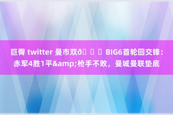 巨臀 twitter 曼市双😒BIG6首轮回交锋：赤军4胜1平&枪手不败，曼城曼联垫底