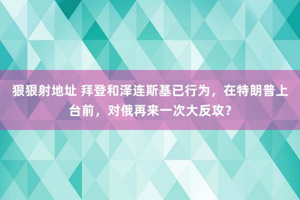 狠狠射地址 拜登和泽连斯基已行为，在特朗普上台前，对俄再来一次大反攻？