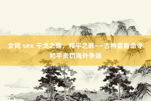 女同 sex 干戈之殇，和平之畔——古特雷斯命令和平责罚海外争端