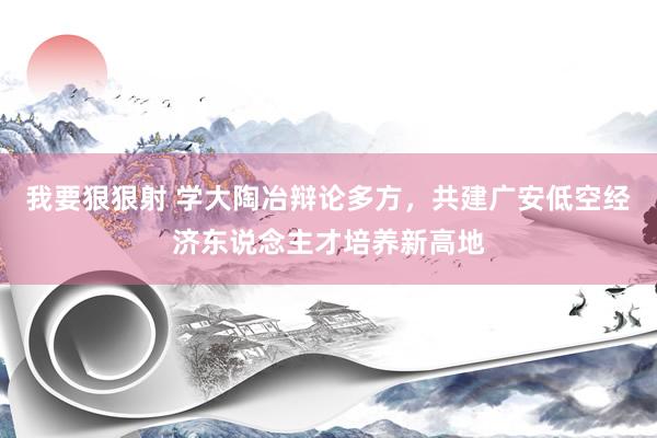 我要狠狠射 学大陶冶辩论多方，共建广安低空经济东说念主才培养新高地