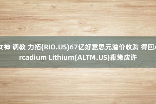 女神 调教 力拓(RIO.US)67亿好意思元溢价收购 得回Arcadium Lithium(ALTM.US)鞭策应许