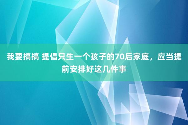 我要搞搞 提倡只生一个孩子的70后家庭，应当提前安排好这几件事