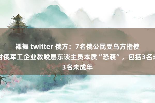 裸舞 twitter 俄方：7名俄公民受乌方指使企图对俄军工企业教唆层东谈主员本质“恐袭”，包括3名未成年