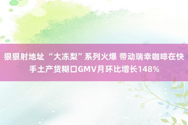 狠狠射地址 “大冻梨”系列火爆 带动瑞幸咖啡在快手土产货糊口GMV月环比增长148%