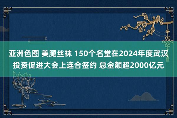 亚洲色图 美腿丝袜 150个名堂在2024年度武汉投资促进大会上连合签约 总金额超2000亿元