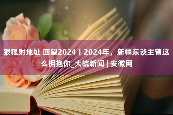 狠狠射地址 回望2024丨2024年，新疆东谈主曾这么拥抱你_大皖新闻 | 安徽网