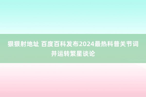 狠狠射地址 百度百科发布2024最热科普关节词并运转繁星谈论