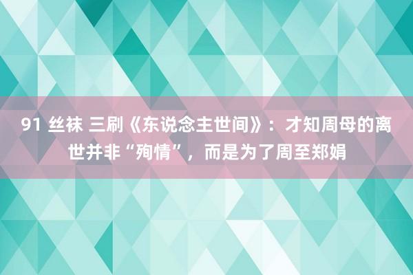 91 丝袜 三刷《东说念主世间》：才知周母的离世并非“殉情”，而是为了周至郑娟