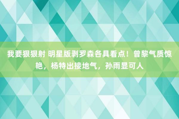 我要狠狠射 明星版剥罗森各具看点！曾黎气质惊艳，杨特出接地气，孙雨显可人