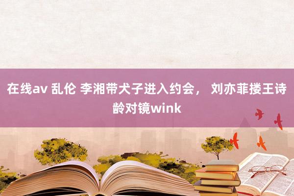 在线av 乱伦 李湘带犬子进入约会， 刘亦菲搂王诗龄对镜wink