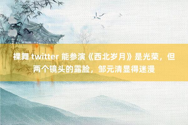 裸舞 twitter 能参演《西北岁月》是光荣，但两个镜头的露脸，邹元清显得迷漫