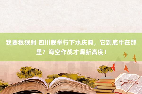 我要狠狠射 四川舰举行下水庆典，它到底牛在那里？海空作战才调新高度！