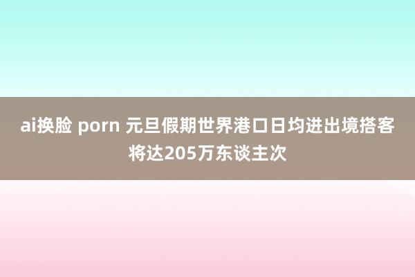 ai换脸 porn 元旦假期世界港口日均进出境搭客将达205万东谈主次