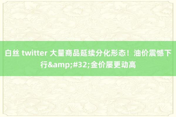 白丝 twitter 大量商品延续分化形态！油价震憾下行&#32;金价屡更动高