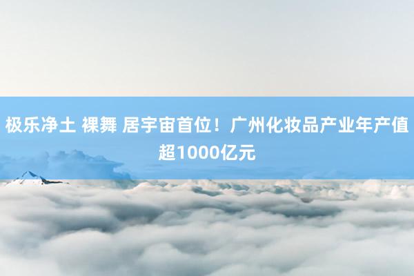 极乐净土 裸舞 居宇宙首位！广州化妆品产业年产值超1000亿元