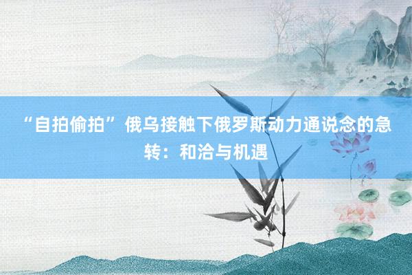 “自拍偷拍” 俄乌接触下俄罗斯动力通说念的急转：和洽与机遇