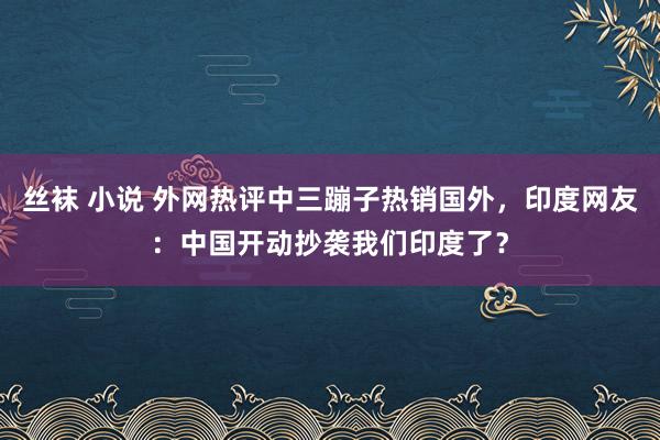 丝袜 小说 外网热评中三蹦子热销国外，印度网友：中国开动抄袭我们印度了？