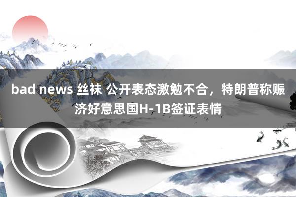 bad news 丝袜 公开表态激勉不合，特朗普称赈济好意思国H-1B签证表情