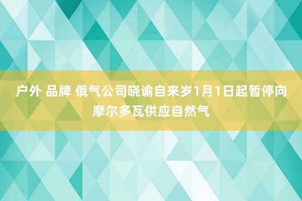 户外 品牌 俄气公司晓谕自来岁1月1日起暂停向摩尔多瓦供应自然气