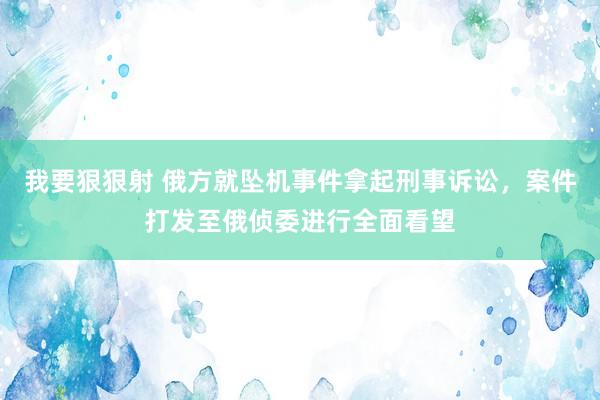 我要狠狠射 俄方就坠机事件拿起刑事诉讼，案件打发至俄侦委进行全面看望