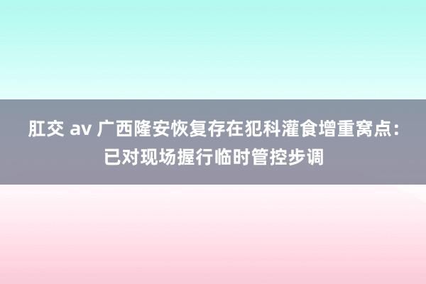 肛交 av 广西隆安恢复存在犯科灌食增重窝点：已对现场握行临时管控步调