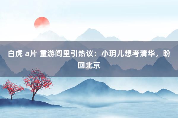 白虎 a片 重游闾里引热议：小玥儿想考清华，盼回北京