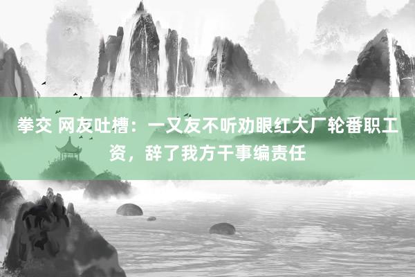 拳交 网友吐槽：一又友不听劝眼红大厂轮番职工资，辞了我方干事编责任