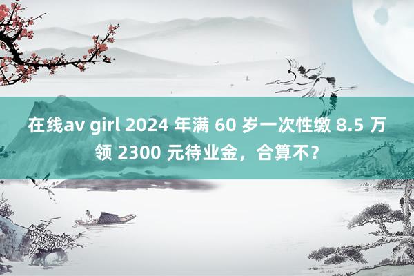 在线av girl 2024 年满 60 岁一次性缴 8.5 万领 2300 元待业金，合算不？