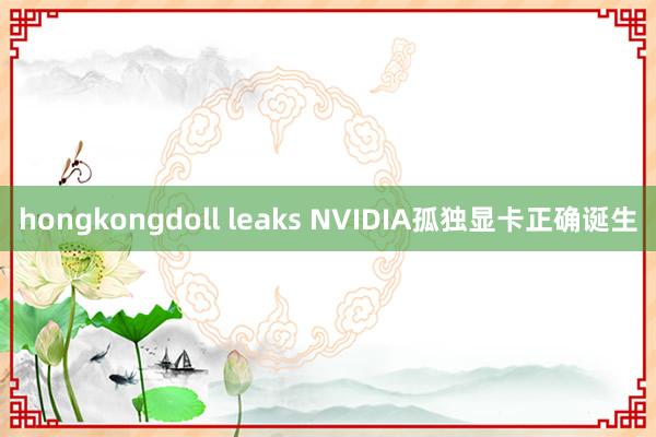 hongkongdoll leaks NVIDIA孤独显卡正确诞生