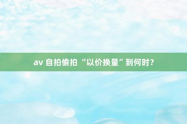 av 自拍偷拍 “以价换量”到何时？