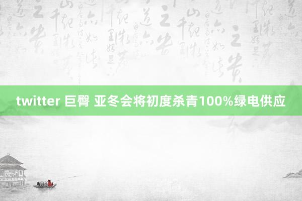 twitter 巨臀 亚冬会将初度杀青100%绿电供应