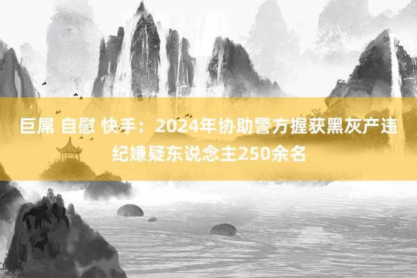 巨屌 自慰 快手：2024年协助警方握获黑灰产违纪嫌疑东说念主250余名