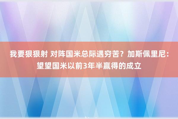 我要狠狠射 对阵国米总际遇穷苦？加斯佩里尼：望望国米以前3年半赢得的成立