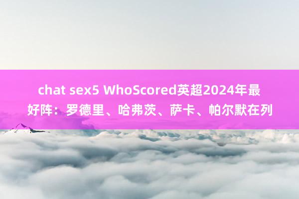 chat sex5 WhoScored英超2024年最好阵：罗德里、哈弗茨、萨卡、帕尔默在列