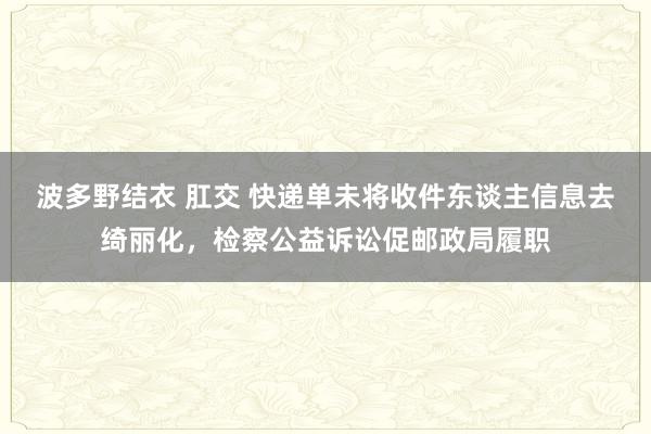 波多野结衣 肛交 快递单未将收件东谈主信息去绮丽化，检察公益诉讼促邮政局履职